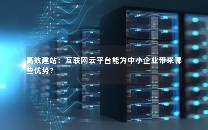 高效建站：互联网云平台能为中小企业带来哪些优势？