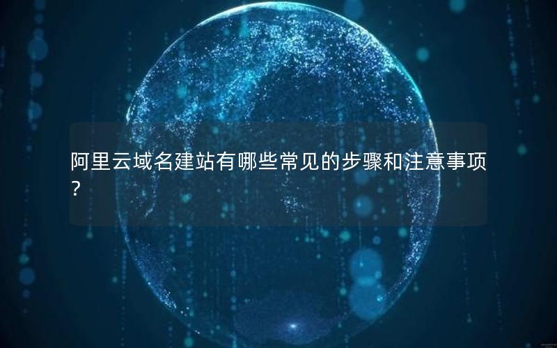 阿里云域名建站有哪些常见的步骤和注意事项？