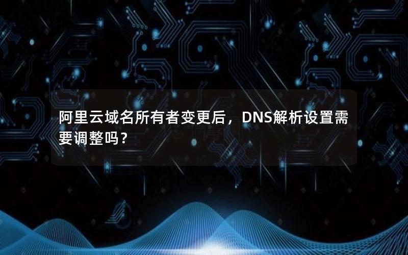 阿里云域名所有者变更后，DNS解析设置需要调整吗？