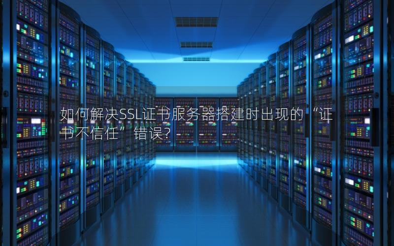 如何解决SSL证书服务器搭建时出现的“证书不信任”错误？