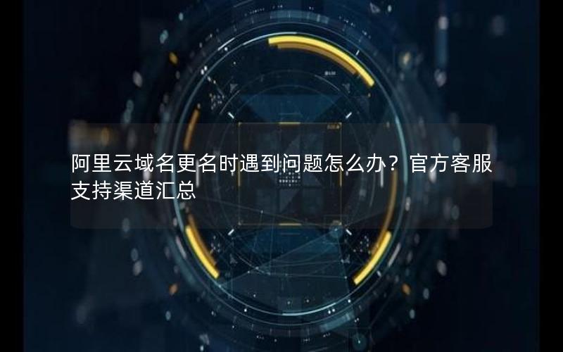 阿里云域名更名时遇到问题怎么办？官方客服支持渠道汇总