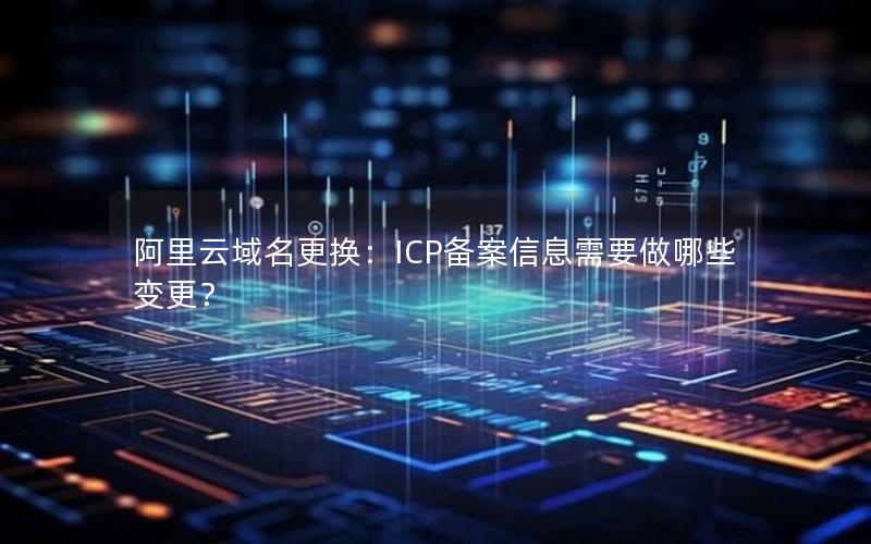 阿里云域名更换：ICP备案信息需要做哪些变更？