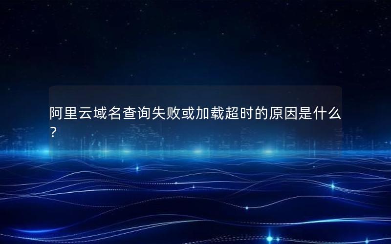 阿里云域名查询失败或加载超时的原因是什么？