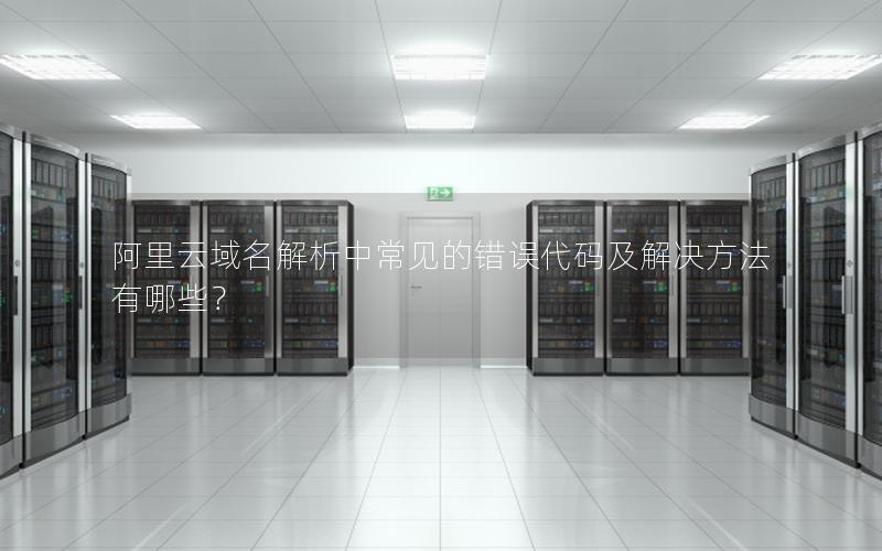 阿里云域名解析中常见的错误代码及解决方法有哪些？
