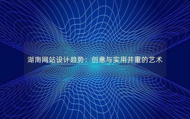 湖南网站设计趋势：创意与实用并重的艺术