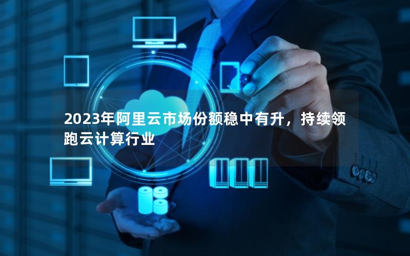 2023年阿里云市场份额稳中有升，持续领跑云计算行业