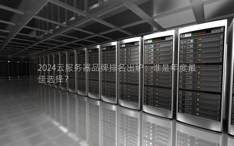 2024云服务器品牌排名出炉：谁是年度最佳选择？