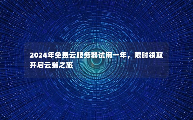 2024年免费云服务器试用一年，限时领取开启云端之旅