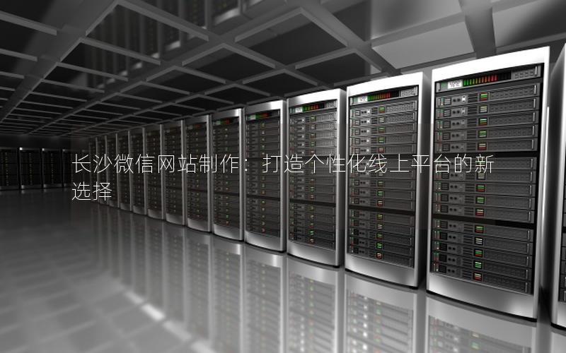 长沙微信网站制作：打造个性化线上平台的新选择