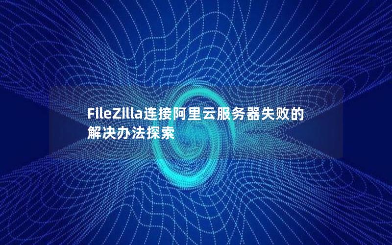 FileZilla连接阿里云服务器失败的解决办法探索