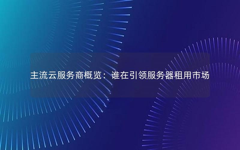 主流云服务商概览：谁在引领服务器租用市场
