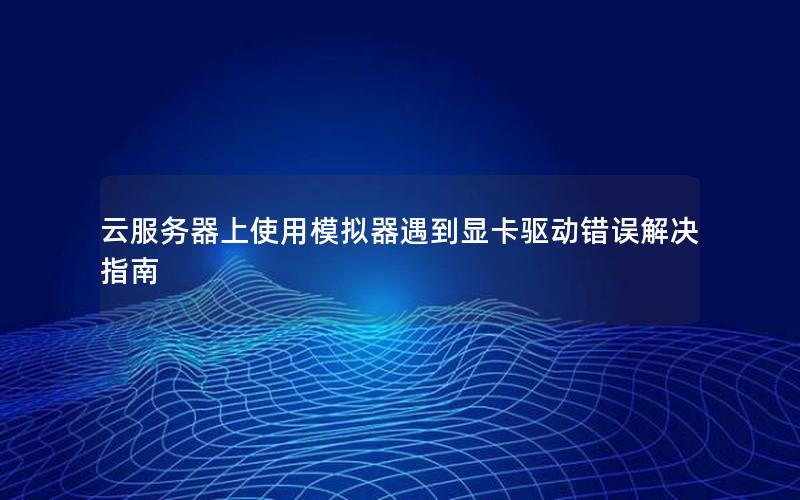 云服务器上使用模拟器遇到显卡驱动错误解决指南
