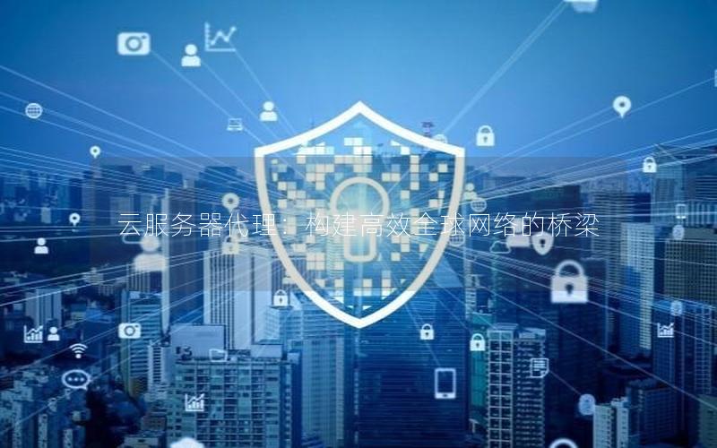 云服务器代理：构建高效全球网络的桥梁