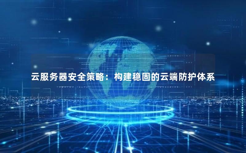 云服务器安全策略：构建稳固的云端防护体系