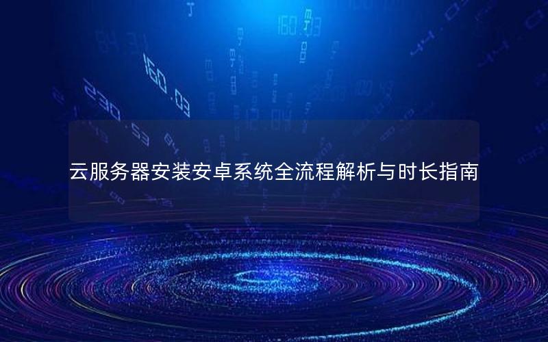 云服务器安装安卓系统全流程解析与时长指南