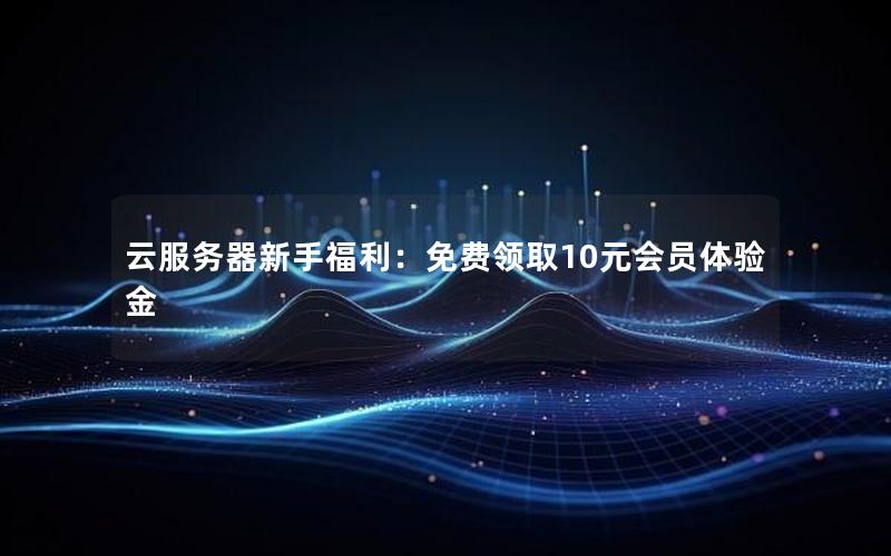 云服务器新手福利：免费领取10元会员体验金