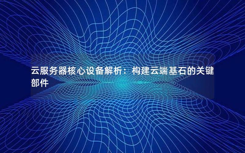 云服务器核心设备解析：构建云端基石的关键部件