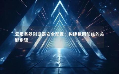 云服务器浏览器安全配置：构建稳固防线的关键步骤