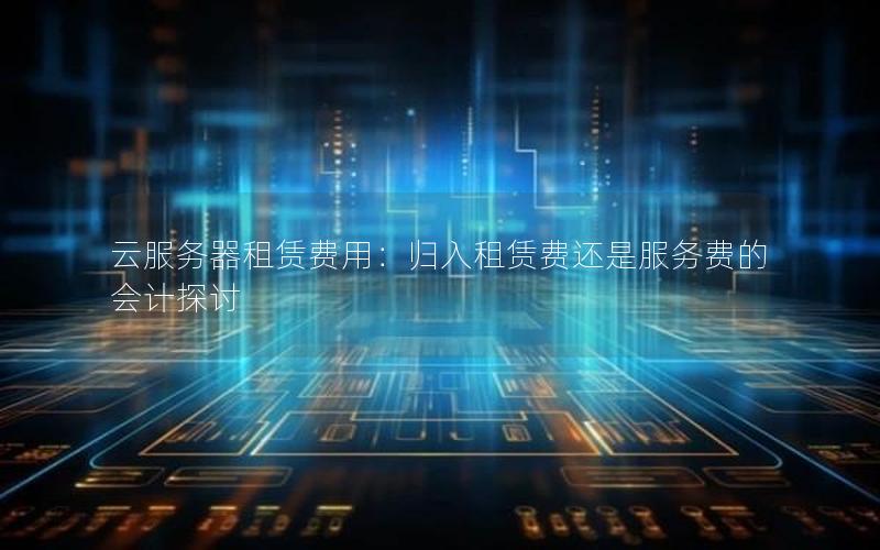 云服务器租赁费用：归入租赁费还是服务费的会计探讨