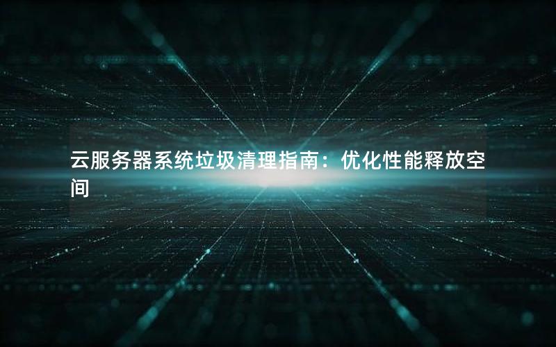云服务器系统垃圾清理指南：优化性能释放空间