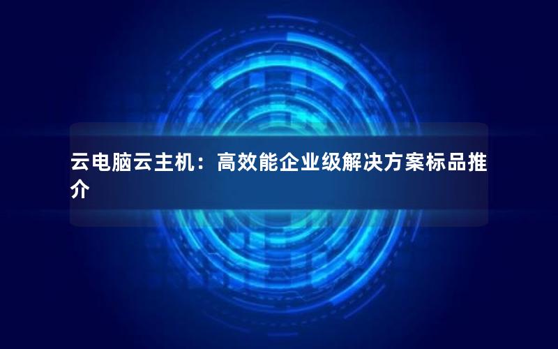 云电脑云主机：高效能企业级解决方案标品推介