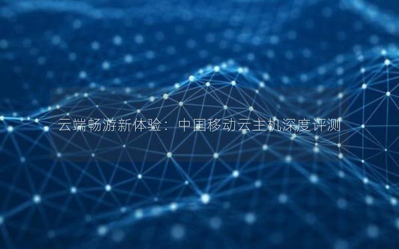 云端畅游新体验：中国移动云主机深度评测
