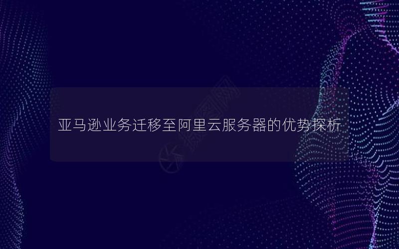 亚马逊业务迁移至阿里云服务器的优势探析