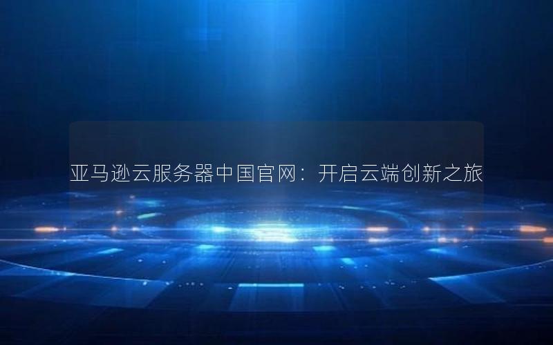 亚马逊云服务器中国官网：开启云端创新之旅