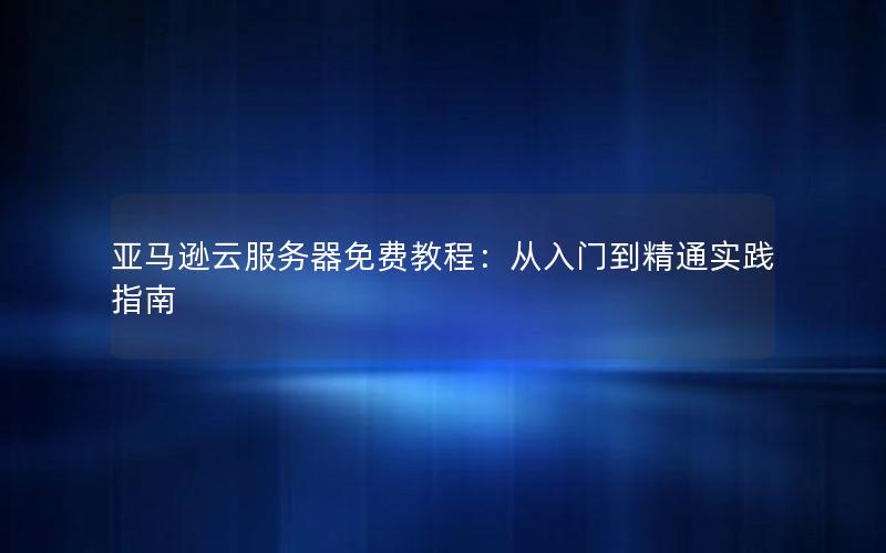 亚马逊云服务器免费教程：从入门到精通实践指南