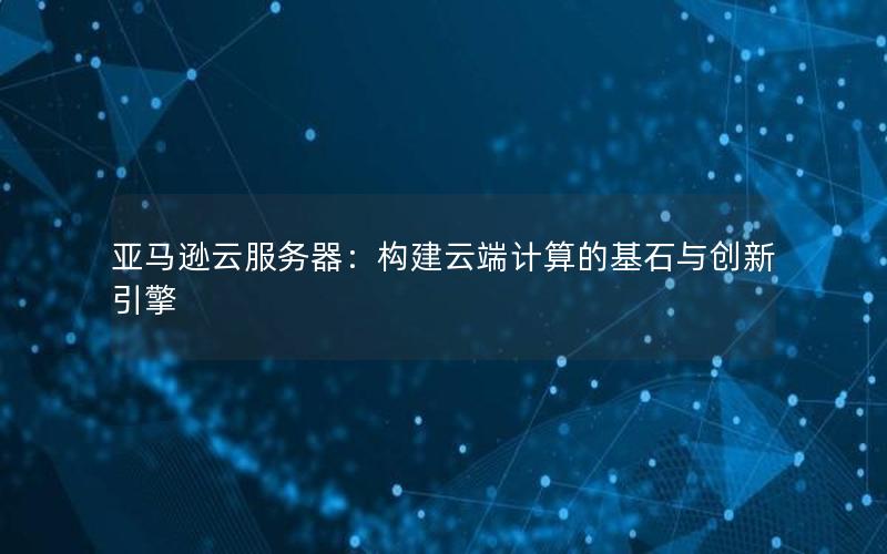 亚马逊云服务器：构建云端计算的基石与创新引擎