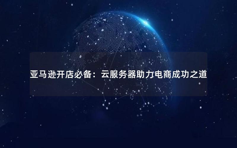 亚马逊开店必备：云服务器助力电商成功之道