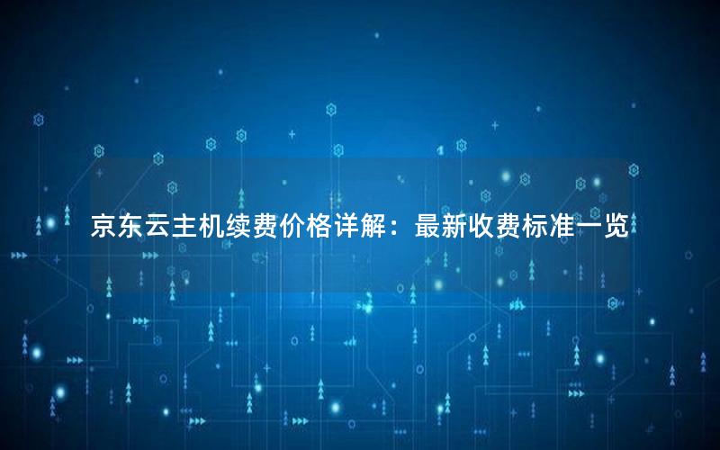 京东云主机续费价格详解：最新收费标准一览