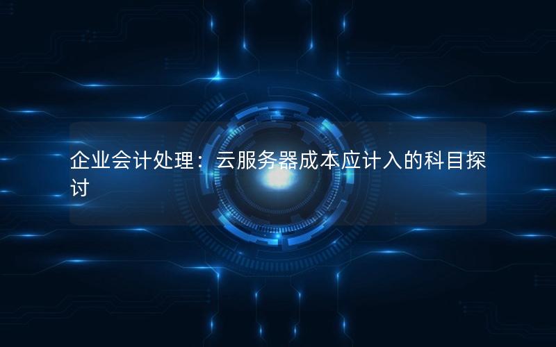 企业会计处理：云服务器成本应计入的科目探讨