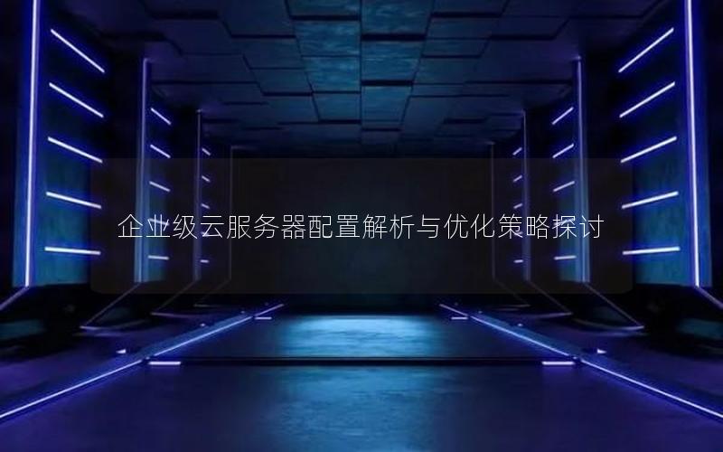 企业级云服务器配置解析与优化策略探讨