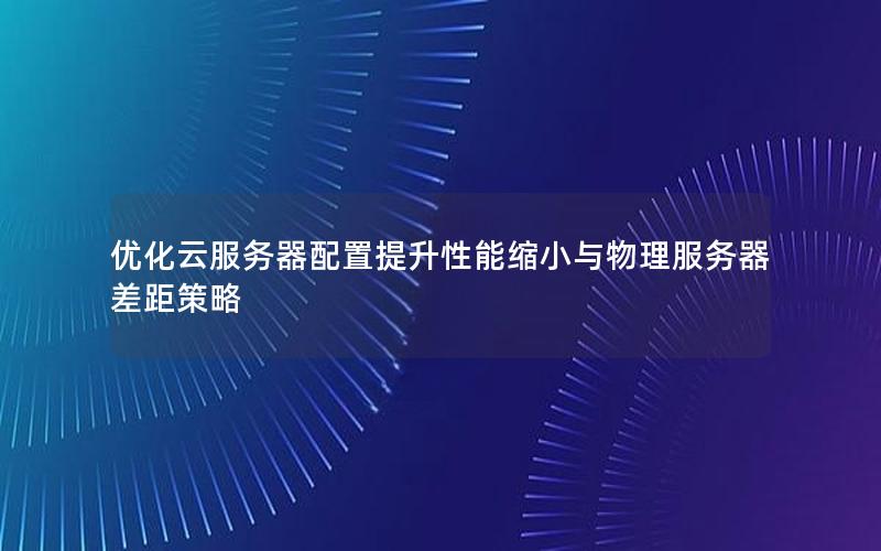 优化云服务器配置提升性能缩小与物理服务器差距策略