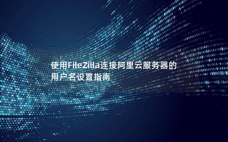 使用FileZilla连接阿里云服务器的用户名设置指南