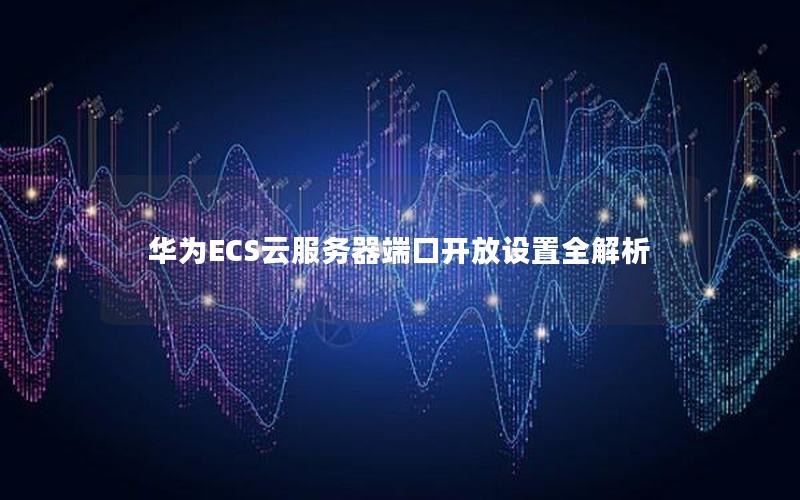 华为ECS云服务器端口开放设置全解析