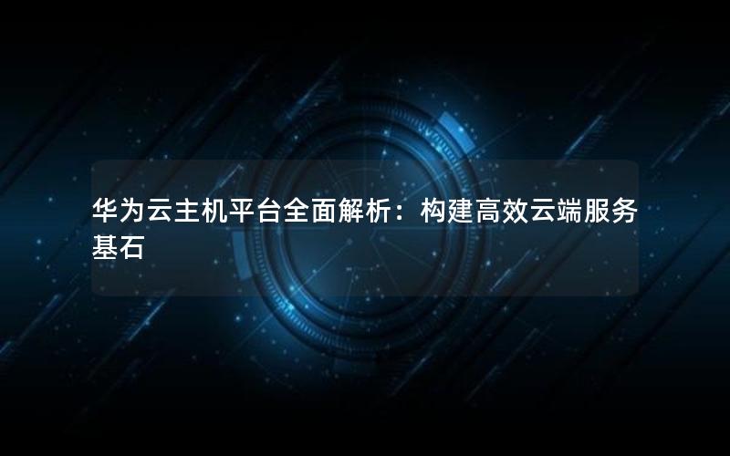 华为云主机平台全面解析：构建高效云端服务基石