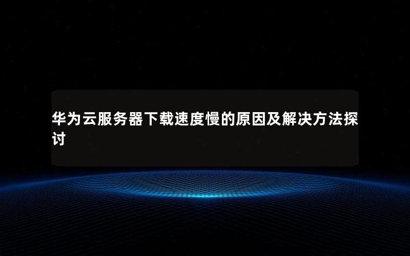 华为云服务器下载速度慢的原因及解决方法探讨
