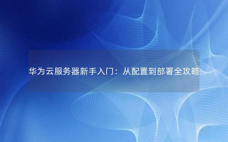 华为云服务器新手入门：从配置到部署全攻略