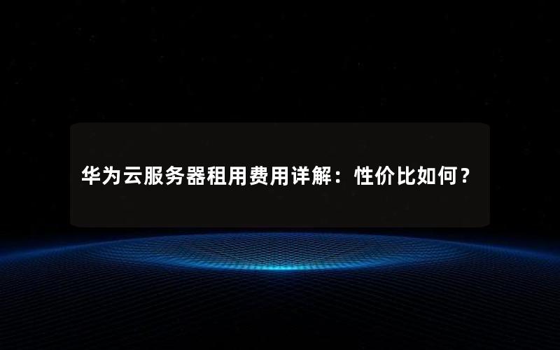 华为云服务器租用费用详解：性价比如何？
