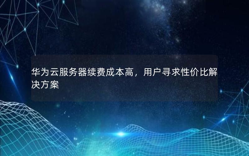 华为云服务器续费成本高，用户寻求性价比解决方案
