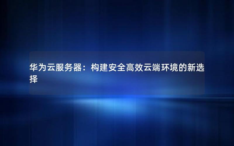 华为云服务器：构建安全高效云端环境的新选择