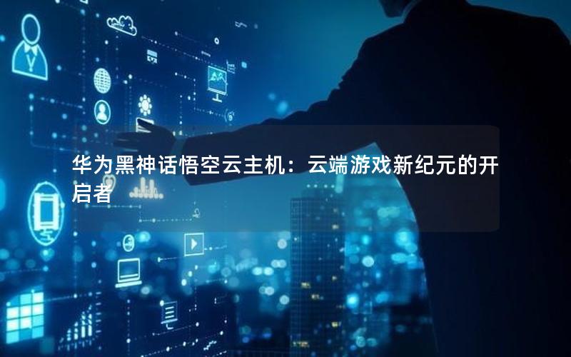 华为黑神话悟空云主机：云端游戏新纪元的开启者