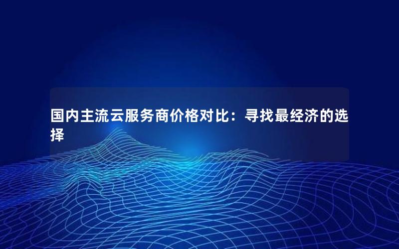 国内主流云服务商价格对比：寻找最经济的选择