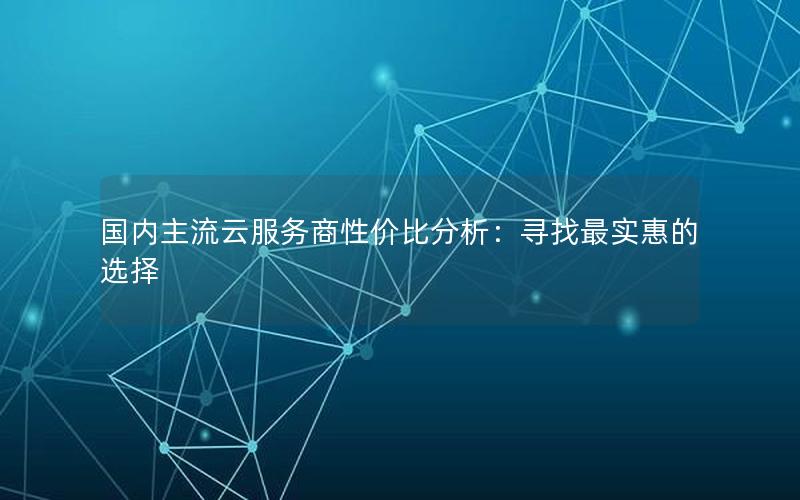 国内主流云服务商性价比分析：寻找最实惠的选择