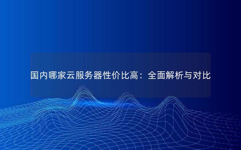 国内哪家云服务器性价比高：全面解析与对比