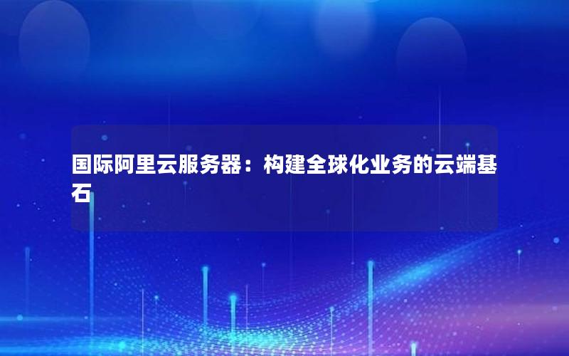 国际阿里云服务器：构建全球化业务的云端基石
