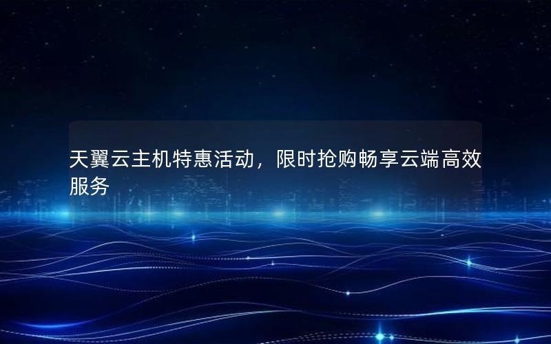 天翼云主机特惠活动，限时抢购畅享云端高效服务