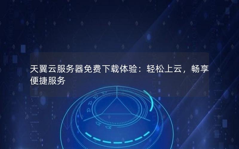 天翼云服务器免费下载体验：轻松上云，畅享便捷服务